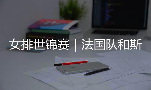 女排世锦赛｜法国队和斯洛文尼亚队抢下最后两个16强席位