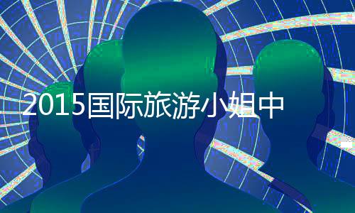 2015国际旅游小姐中国赛开幕山西大同姑娘杀进决赛
